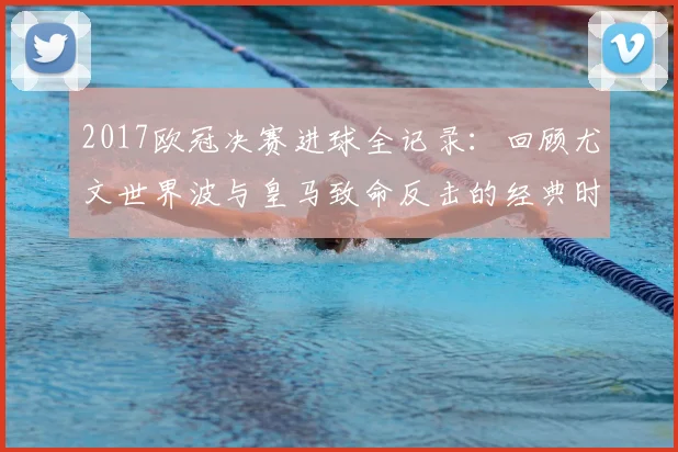 2017欧冠决赛进球全记录：回顾尤文世界波与皇马致命反击的经典时刻