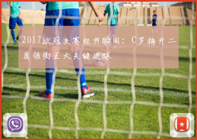 2017欧冠决赛经典瞬间：C罗梅开二度领衔五大关键进球