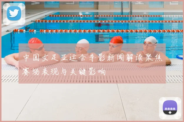 中国女足亚运会李影新闻解读聚焦赛场表现与关键影响
