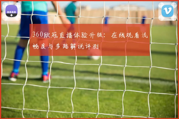 360欧冠直播体验升级：在线观看流畅度与多路解说评测