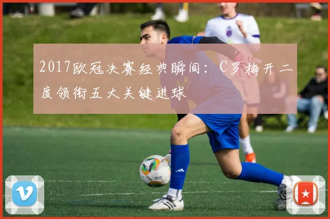 2017欧冠决赛经典瞬间：C罗梅开二度领衔五大关键进球