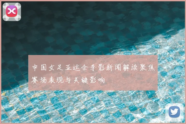 中国女足亚运会李影新闻解读聚焦赛场表现与关键影响