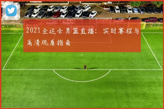 2021全运会男篮直播：实时赛程与高清观看指南