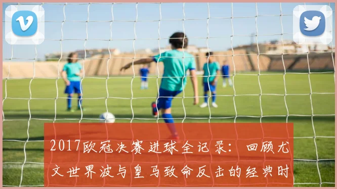 2017欧冠决赛进球全记录：回顾尤文世界波与皇马致命反击的经典时刻