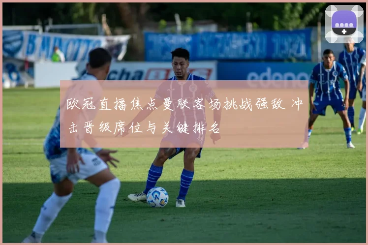 欧冠直播焦点曼联客场挑战强敌 冲击晋级席位与关键排名