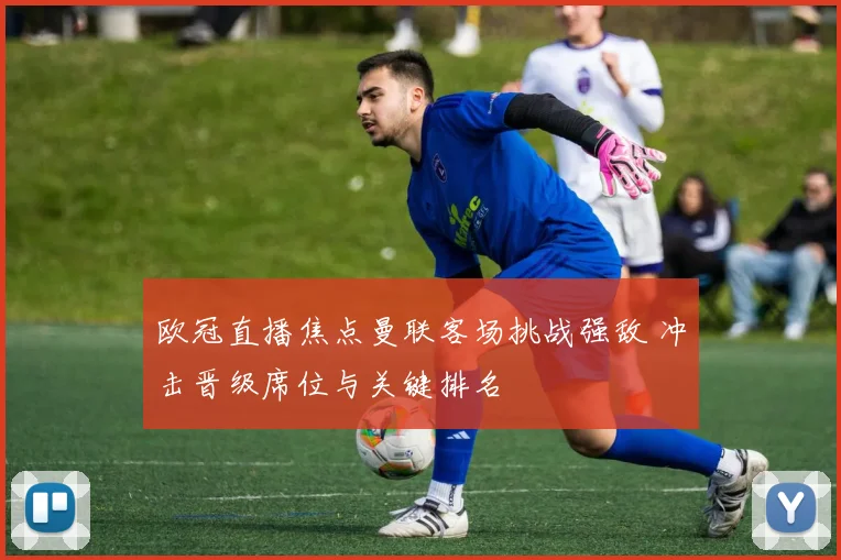 欧冠直播焦点曼联客场挑战强敌 冲击晋级席位与关键排名