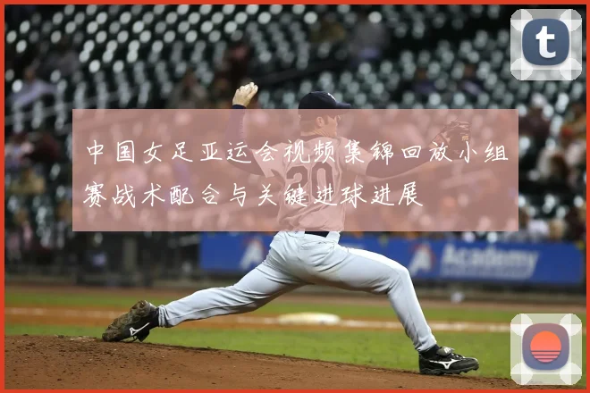 中国女足亚运会视频集锦回放小组赛战术配合与关键进球进展