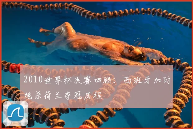 2010世界杯决赛回顾：西班牙加时绝杀荷兰夺冠历程