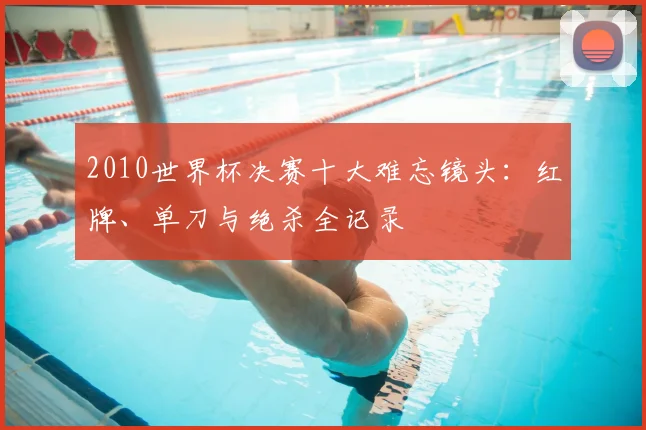 2010世界杯决赛十大难忘镜头：红牌、单刀与绝杀全记录